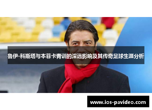 鲁伊-科斯塔与本菲卡青训的深远影响及其传奇足球生涯分析