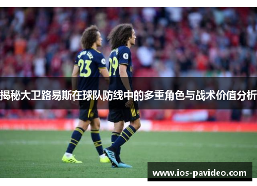 揭秘大卫路易斯在球队防线中的多重角色与战术价值分析