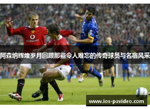 阿森纳辉煌岁月回顾那些令人难忘的传奇球员与名宿风采