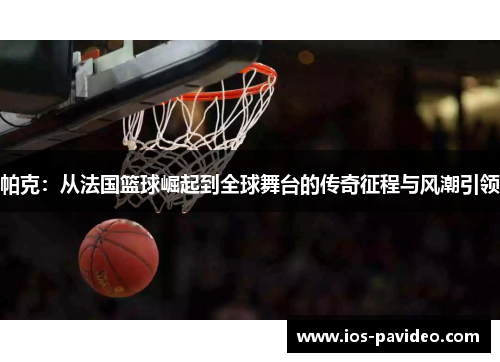 帕克：从法国篮球崛起到全球舞台的传奇征程与风潮引领