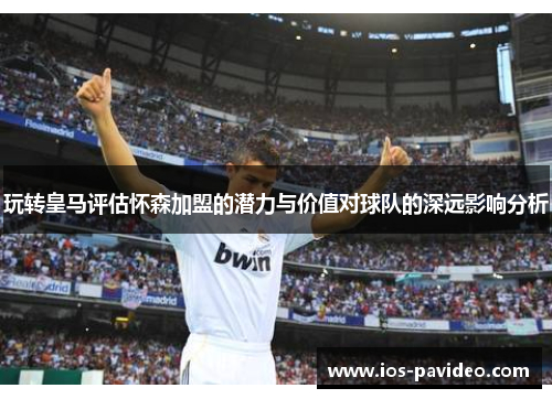 玩转皇马评估怀森加盟的潜力与价值对球队的深远影响分析 玩转皇马评估怀森加盟的潜力与价值对球队的深远影响分析