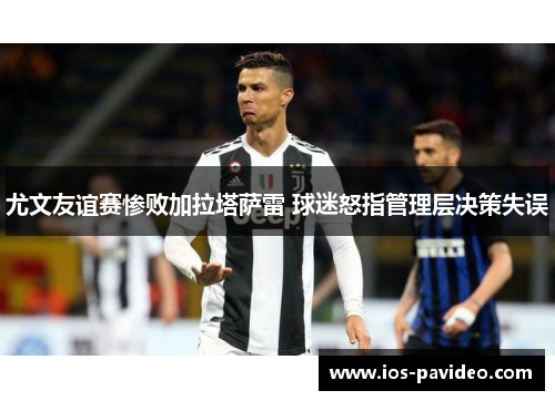 尤文友谊赛惨败加拉塔萨雷 球迷怒指管理层决策失误 尤文友谊赛惨败加拉塔萨雷 球迷怒指管理层决策失误