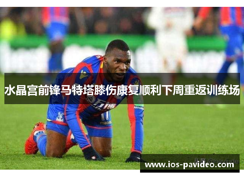 水晶宫前锋马特塔膝伤康复顺利下周重返训练场