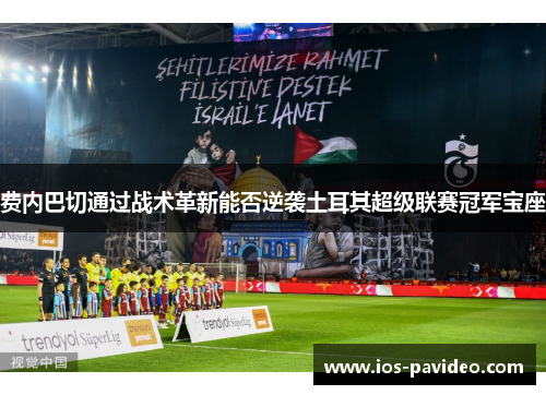 费内巴切通过战术革新能否逆袭土耳其超级联赛冠军宝座 费内巴切通过战术革新能否逆袭土耳其超级联赛冠军宝座